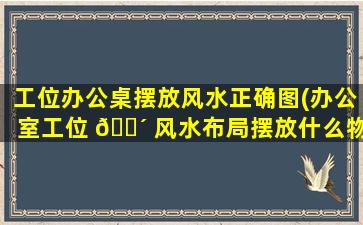 工位办公桌摆放风水正确图(办公室工位 🌴 风水布局摆放什么物品好)